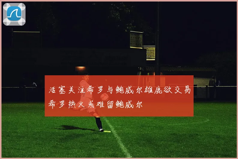 活塞关注希罗与鲍威尔雄鹿欲交易希罗热火或难留鲍威尔