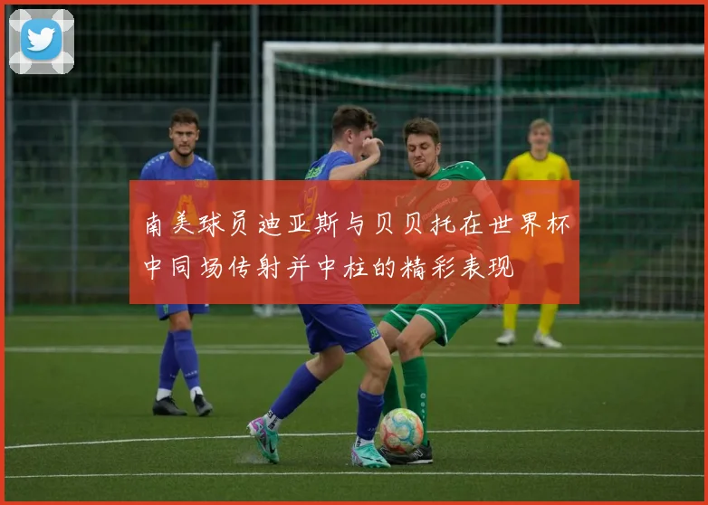 南美球员迪亚斯与贝贝托在世界杯中同场传射并中柱的精彩表现