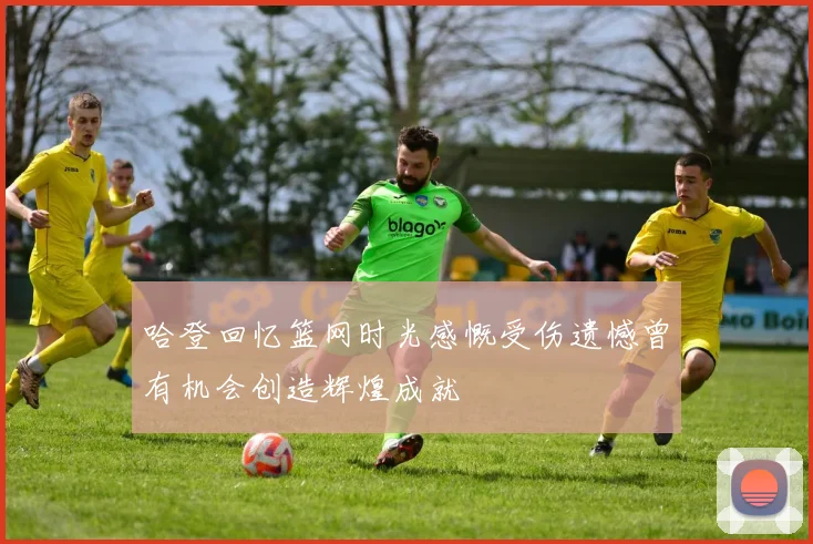 哈登回忆篮网时光感慨受伤遗憾曾有机会创造辉煌成就