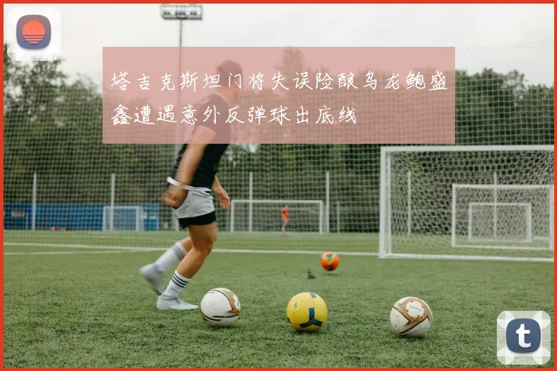 塔吉克斯坦门将失误险酿乌龙鲍盛鑫遭遇意外反弹球出底线