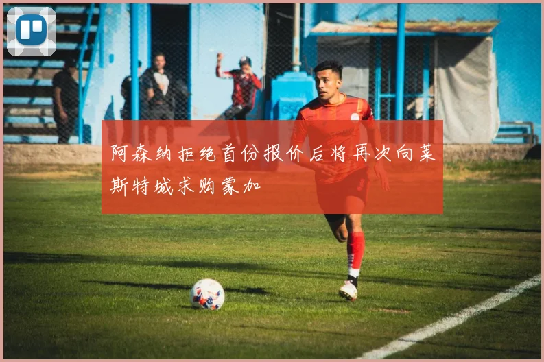 阿森纳拒绝首份报价后将再次向莱斯特城求购蒙加