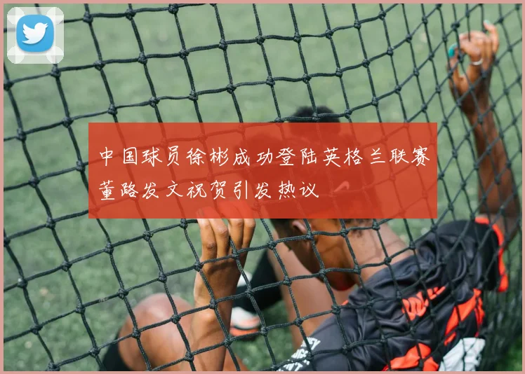 中国球员徐彬成功登陆英格兰联赛董路发文祝贺引发热议