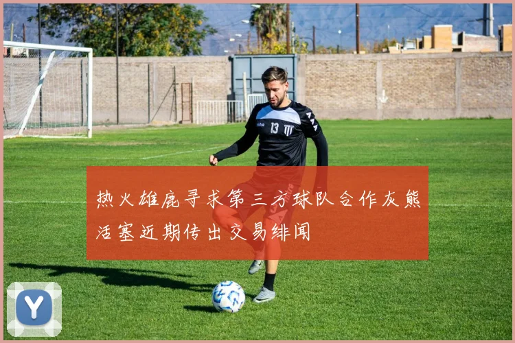 热火雄鹿寻求第三方球队合作灰熊活塞近期传出交易绯闻
