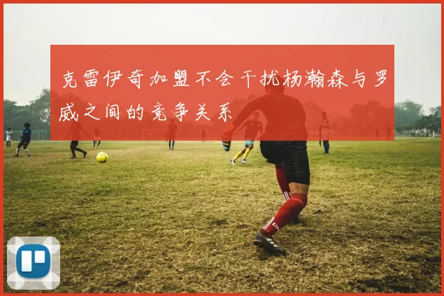 克雷伊奇加盟不会干扰杨瀚森与罗威之间的竞争关系