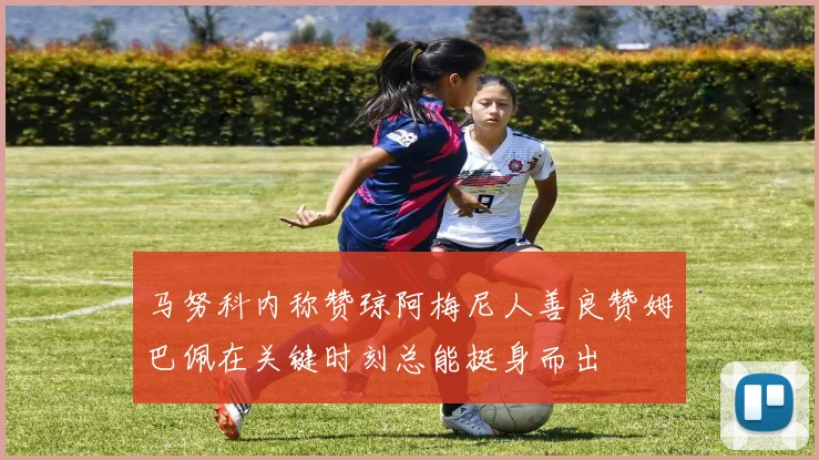 马努科内称赞琼阿梅尼人善良赞姆巴佩在关键时刻总能挺身而出