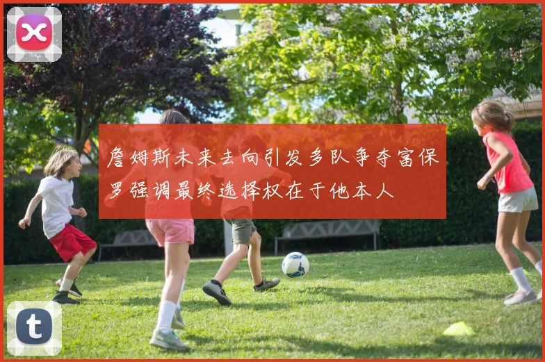 詹姆斯未来去向引发多队争夺富保罗强调最终选择权在于他本人