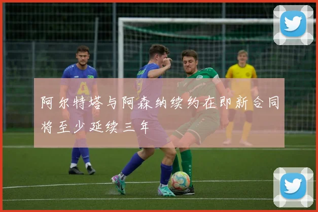 阿尔特塔与阿森纳续约在即新合同将至少延续三年