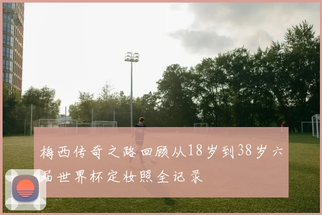 梅西传奇之路回顾从18岁到38岁六届世界杯定妆照全记录