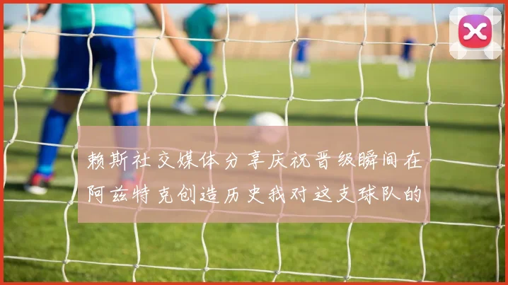 赖斯社交媒体分享庆祝晋级瞬间在阿兹特克创造历史我对这支球队的热爱无以言表