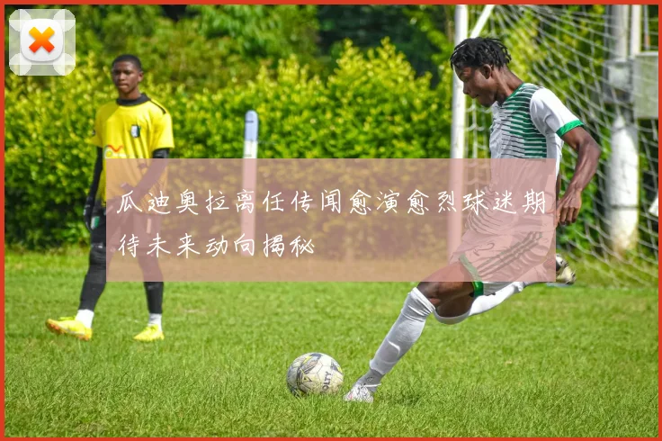 瓜迪奥拉离任传闻愈演愈烈球迷期待未来动向揭秘