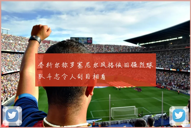 乔科尔称罗塞尼尔风格依旧强烈球队斗志令人刮目相看