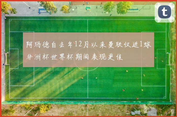 阿玛德自去年12月以来曼联仅进1球非洲杯世界杯期间表现更佳