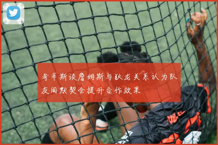 考辛斯谈詹姆斯与狄龙关系认为队友间默契会提升合作效果