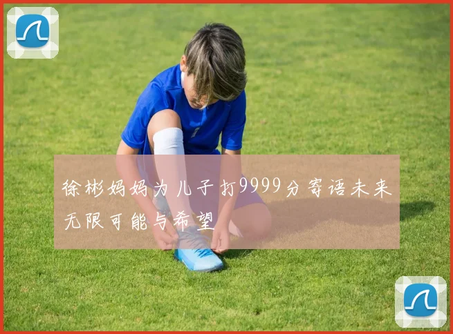 徐彬妈妈为儿子打9999分寄语未来无限可能与希望