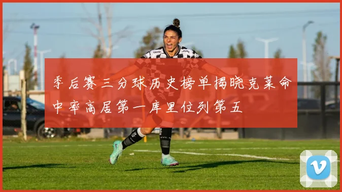 季后赛三分球历史榜单揭晓克莱命中率高居第一库里位列第五