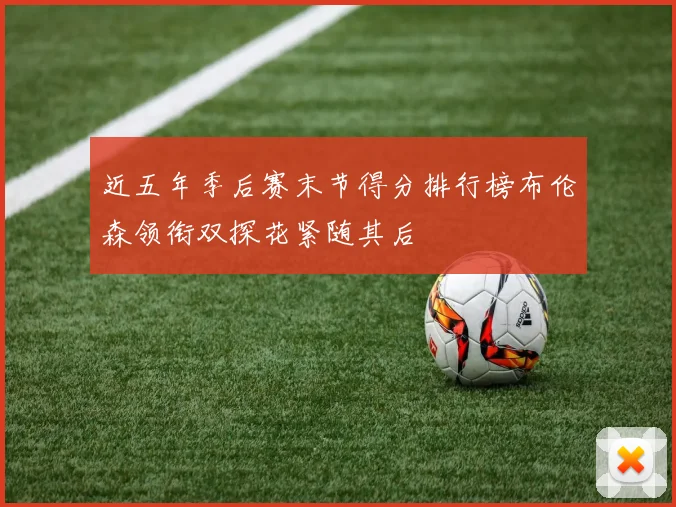 近五年季后赛末节得分排行榜布伦森领衔双探花紧随其后