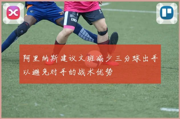 阿里纳斯建议文班减少三分球出手以避免对手的战术优势