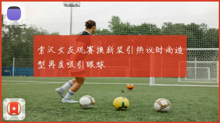 索汉女友观赛换新装引热议时尚造型再度吸引眼球