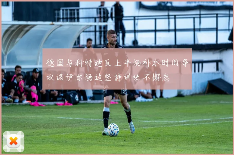 德国与科特迪瓦上半场补水时间争议诺伊尔场边坚持训练不懈怠
