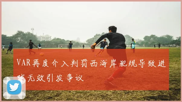 VAR再度介入判罚西海岸犯规导致进球无效引发争议